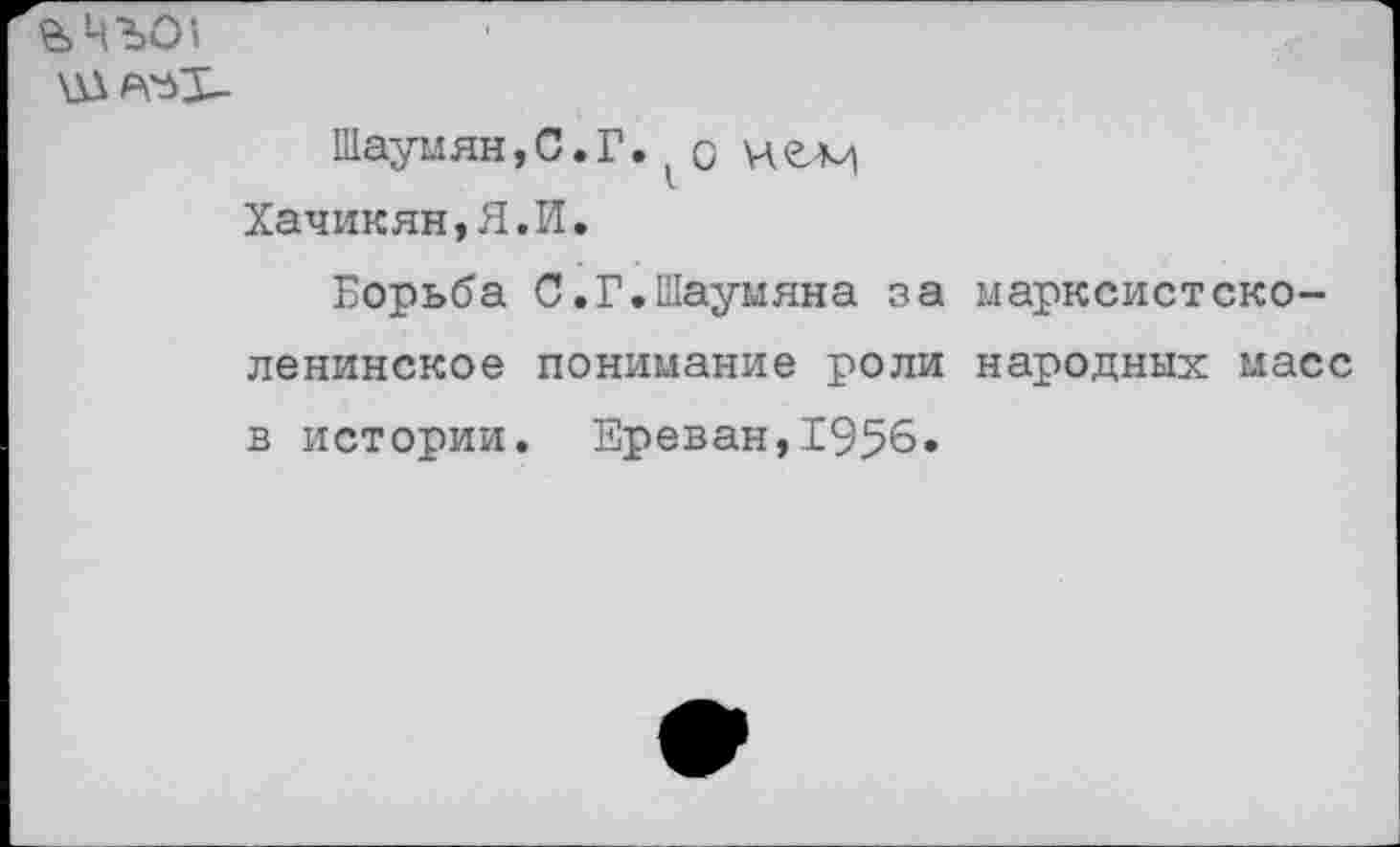 ﻿е>ЧЪ01
Ш ат-
Шаумян, С.Г. о Хачикян,Я.И.
Борьба С.Г.Шаумяна за марксистско-ленинское понимание роли народных масс в истории. Ереван,1956.